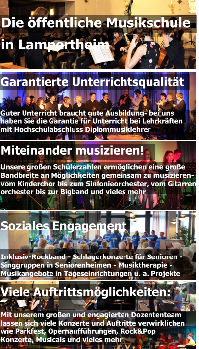 Garantierte Unterrichtsqualität   Guter Unterricht braucht gute Ausbildung- bei uns  haben Sie die Garantie für Unterricht bei Lehrkräften  mit Hochschulabschluss Diplommusiklehrer Miteinander musizieren! Unsere großen Schülerzahlen ermöglichen eine große  Bandbreite an Möglichkeiten gemeinsam zu musizieren-  vom Kinderchor bis zum Sinfonieorchester, vom Gitarren- orchester bis zur Bigband und vieles mehr  Die öffentliche Musikschule  in Lampertheim Viele Auftrittsmöglichkeiten:  Mit unserem großen und engagierten Dozententeam lassen sich viele Konzerte und Auftritte verwirklichen wie Parkfest, Opernaufführungen, Rock&Pop Konzerte, Musicals und vieles mehr Soziales Engagement   Inklusiv-Rockband - Schlagerkonzerte für Senioren - Singgruppen in Seniorenheimen - Musiktherapie - Musikangebote in Tageseinrichtungen u. a. Projekte