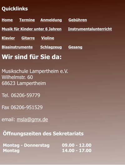 Öffnungszeiten des Sekretariats  Montag - Donnerstag 	09.00 - 12.00 Montag 				14.00 - 17.00  Quicklinks  Home      Termine	   Anmeldung      Gebühren   Musik für Kinder unter 6 Jahren      Instrumentalunterricht  Klavier      Gitarre      Violine     Blasinstrumente       Schlagzeug      Gesang	 Wir sind für Sie da:  Musikschule Lampertheim e.V. Wilhelmstr. 60 68623 Lampertheim  Tel. 06206-59779  Fax 06206-951529  email: msla@gmx.de