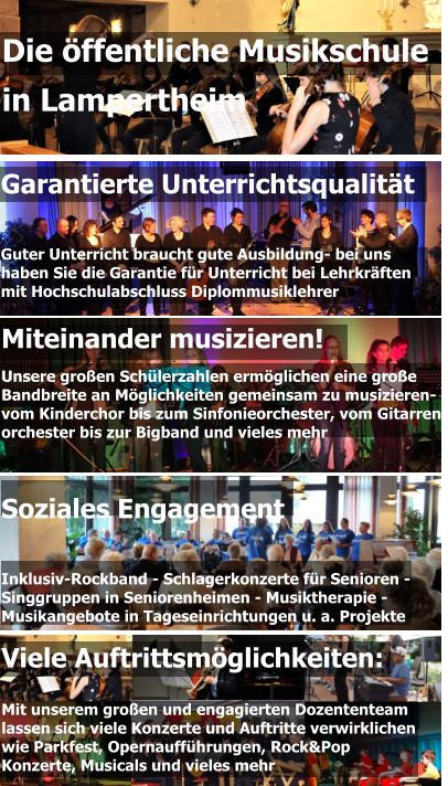 Garantierte Unterrichtsqualität   Guter Unterricht braucht gute Ausbildung- bei uns  haben Sie die Garantie für Unterricht bei Lehrkräften  mit Hochschulabschluss Diplommusiklehrer Miteinander musizieren! Unsere großen Schülerzahlen ermöglichen eine große  Bandbreite an Möglichkeiten gemeinsam zu musizieren-  vom Kinderchor bis zum Sinfonieorchester, vom Gitarren- orchester bis zur Bigband und vieles mehr  Die öffentliche Musikschule  in Lampertheim Viele Auftrittsmöglichkeiten:  Mit unserem großen und engagierten Dozententeam lassen sich viele Konzerte und Auftritte verwirklichen wie Parkfest, Opernaufführungen, Rock&Pop Konzerte, Musicals und vieles mehr Soziales Engagement   Inklusiv-Rockband - Schlagerkonzerte für Senioren - Singgruppen in Seniorenheimen - Musiktherapie - Musikangebote in Tageseinrichtungen u. a. Projekte