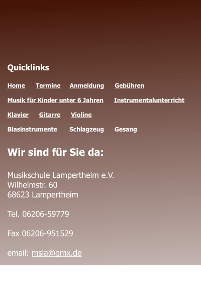 Öffnungszeiten des Sekretariats  Montag - Donnerstag 	09.00 - 12.00 Montag 				14.00 - 17.00  Quicklinks  Home      Termine	   Anmeldung      Gebühren   Musik für Kinder unter 6 Jahren      Instrumentalunterricht  Klavier      Gitarre      Violine     Blasinstrumente       Schlagzeug      Gesang	 Wir sind für Sie da:  Musikschule Lampertheim e.V. Wilhelmstr. 60 68623 Lampertheim  Tel. 06206-59779  Fax 06206-951529  email: msla@gmx.de