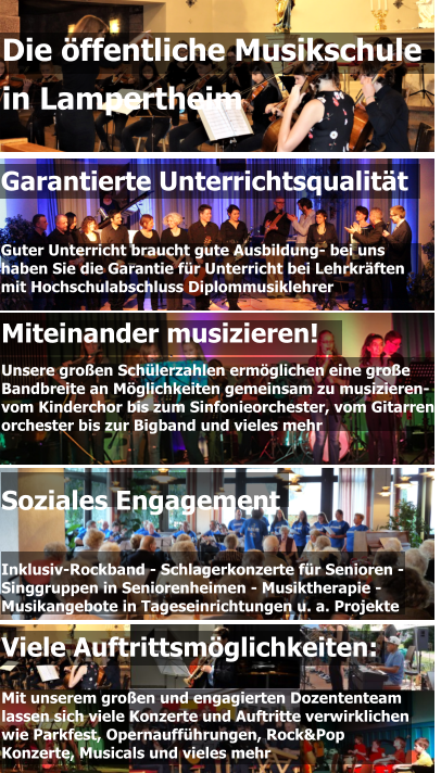 Garantierte Unterrichtsqualität   Guter Unterricht braucht gute Ausbildung- bei uns  haben Sie die Garantie für Unterricht bei Lehrkräften  mit Hochschulabschluss Diplommusiklehrer Miteinander musizieren! Unsere großen Schülerzahlen ermöglichen eine große  Bandbreite an Möglichkeiten gemeinsam zu musizieren-  vom Kinderchor bis zum Sinfonieorchester, vom Gitarren- orchester bis zur Bigband und vieles mehr  Die öffentliche Musikschule  in Lampertheim Viele Auftrittsmöglichkeiten:  Mit unserem großen und engagierten Dozententeam lassen sich viele Konzerte und Auftritte verwirklichen wie Parkfest, Opernaufführungen, Rock&Pop Konzerte, Musicals und vieles mehr Soziales Engagement   Inklusiv-Rockband - Schlagerkonzerte für Senioren - Singgruppen in Seniorenheimen - Musiktherapie - Musikangebote in Tageseinrichtungen u. a. Projekte