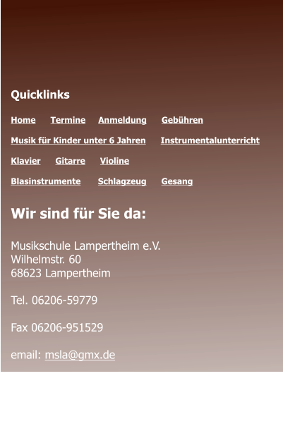Öffnungszeiten des Sekretariats  Montag - Donnerstag 	09.00 - 12.00 Montag 				14.00 - 17.00  Quicklinks  Home      Termine	   Anmeldung      Gebühren   Musik für Kinder unter 6 Jahren      Instrumentalunterricht  Klavier      Gitarre      Violine     Blasinstrumente       Schlagzeug      Gesang	 Wir sind für Sie da:  Musikschule Lampertheim e.V. Wilhelmstr. 60 68623 Lampertheim  Tel. 06206-59779  Fax 06206-951529  email: msla@gmx.de