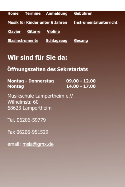 Öffnungszeiten des Sekretariats  Montag - Donnerstag 	09.00 - 12.00 Montag 				14.00 - 17.00  Quicklinks  Home      Termine	   Anmeldung      Gebühren   Musik für Kinder unter 6 Jahren      Instrumentalunterricht  Klavier      Gitarre      Violine     Blasinstrumente       Schlagzeug      Gesang	 Wir sind für Sie da:      Musikschule Lampertheim e.V. Wilhelmstr. 60 68623 Lampertheim  Tel. 06206-59779  Fax 06206-951529  email: msla@gmx.de